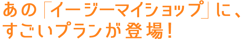 あの「イージーマイショップ」に、すごいプランが登場！